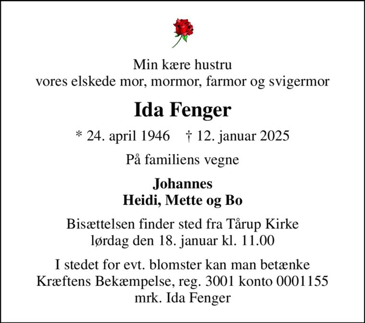 Min kære hustru vores elskede mor, mormor, farmor og svigermor
Ida Fenger
* 24. april 1946    ✝ 12. januar 2025
På familiens vegne
Johannes Heidi, Mette og Bo
Bisættelsen finder sted fra Tårup Kirke  lørdag den 18. januar kl. 11.00 
I stedet for evt. blomster kan man betænke
					Kræftens Bekæmpelse reg.3001konto0001155mrk. Ida
					Fenger