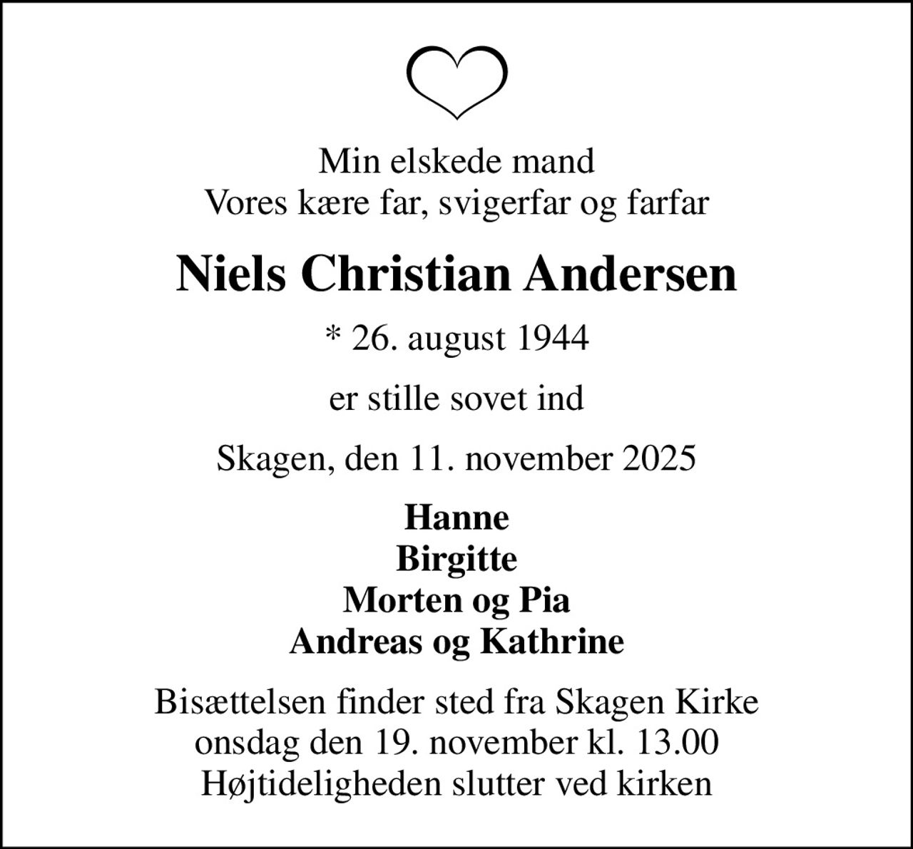 Min elskede mand Vores kære far, svigerfar og farfar
Niels Christian Andersen
* 26. august 1944
er stille sovet ind
Skagen, den 11. november 2025
Hanne Birgitte Morten og Pia Andreas og Kathrine
Bisættelsen finder sted fra Skagen Kirke  onsdag den 19. november kl. 13.00  Højtideligheden slutter ved kirken