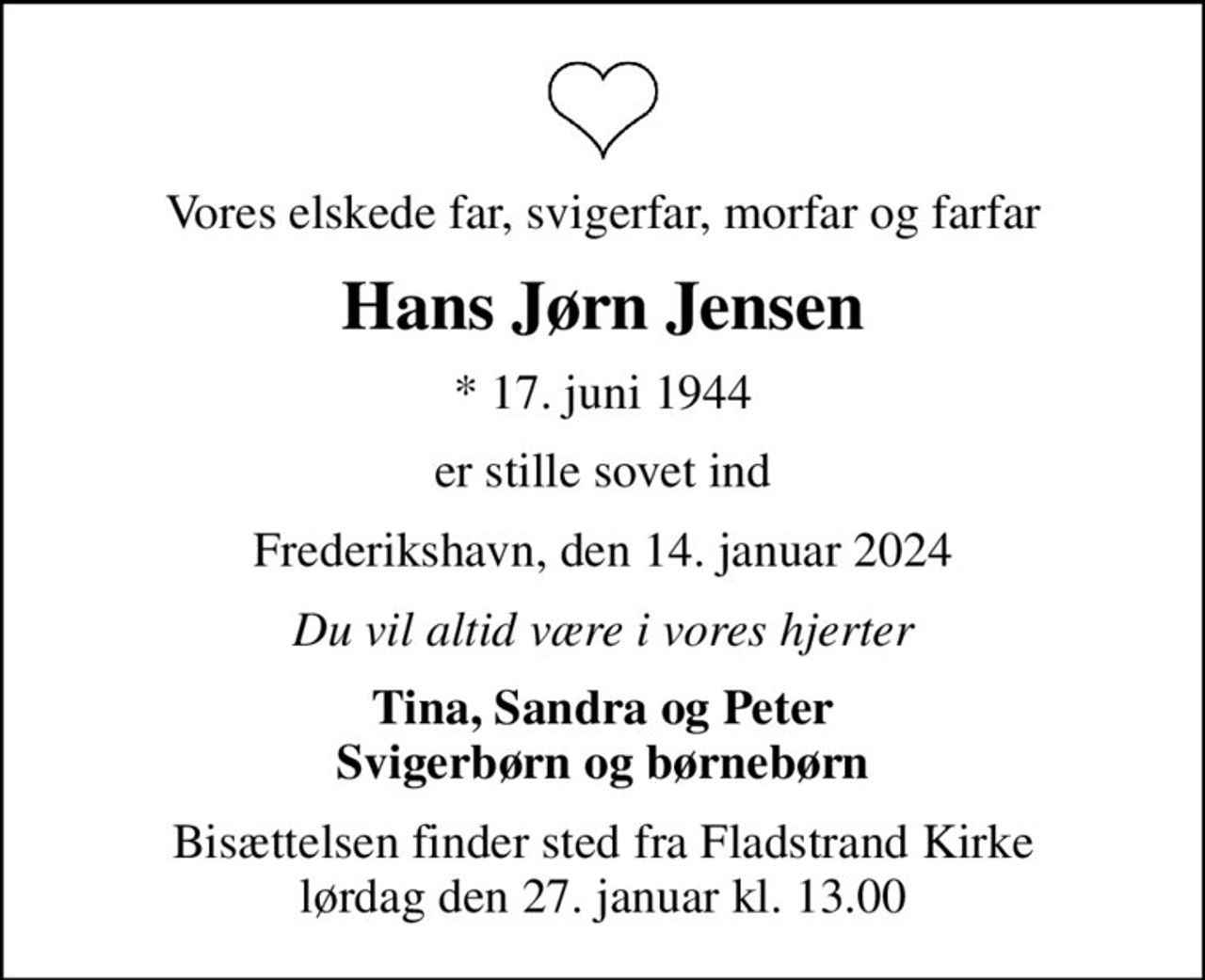 Vores elskede far, svigerfar, morfar og farfar
Hans Jørn Jensen
* 17. juni 1944
er stille sovet ind
Frederikshavn, den 14. januar 2024
Du vil altid være i vores hjerter
Tina, Sandra og Peter Svigerbørn og børnebørn
Bisættelsen finder sted fra Fladstrand Kirke  lørdag den 27. januar kl. 13.00