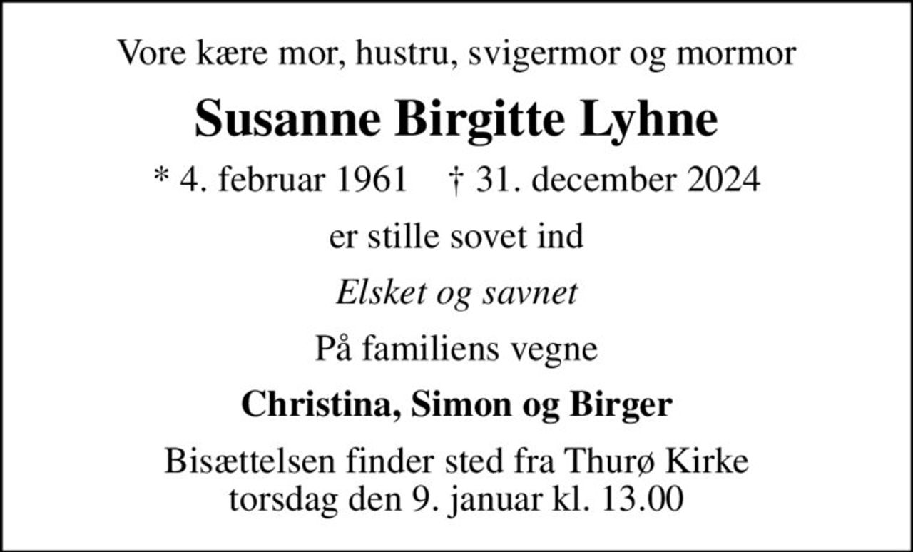 Vore kære mor, hustru, svigermor og mormor
Susanne Birgitte Lyhne
* 4. februar 1961    ✝ 31. december 2024
er stille sovet ind
Elsket og savnet
På familiens vegne
Christina, Simon og Birger
Bisættelsen finder sted fra Thurø Kirke  torsdag den 9. januar kl. 13.00