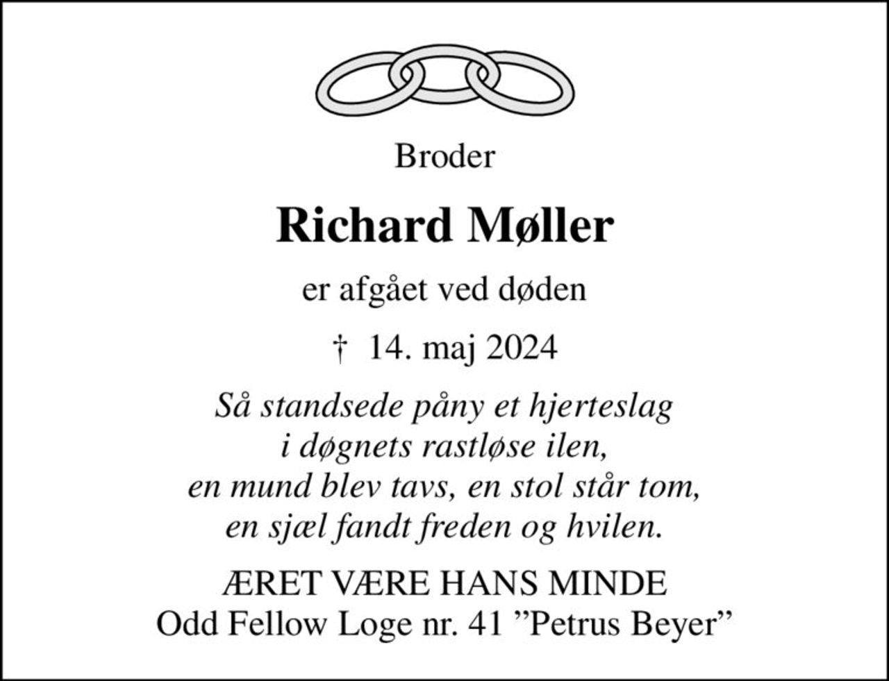 Broder
Richard Møller
er afgået ved døden
✝ 14. maj 2024
Så standsede påny et hjerteslag i døgnets rastløse ilen, en mund blev tavs, en stol står tom, en sjæl fandt freden og hvilen.
ÆRET VÆRE HANS MINDE Odd Fellow Loge nr. 41 Petrus Beyer