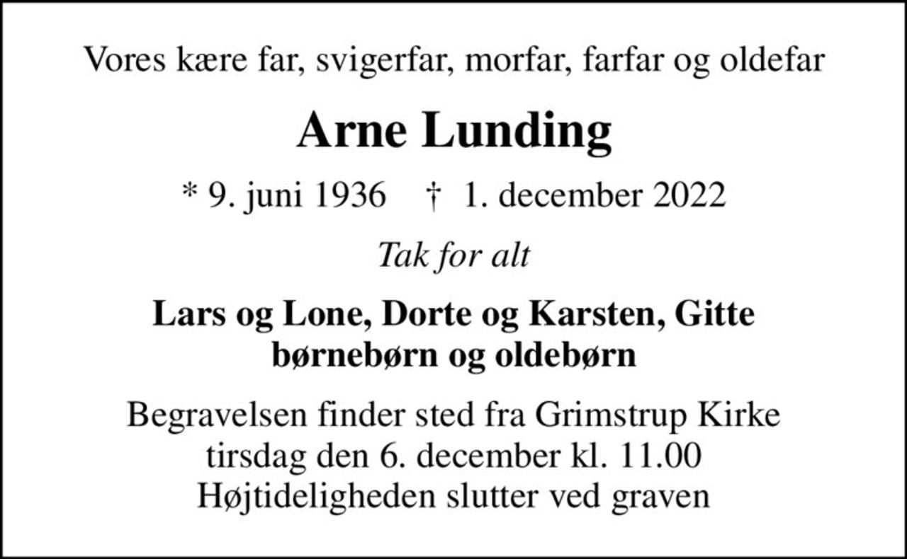 Vores kære far, svigerfar, morfar, farfar og oldefar
Arne Lunding
* 9. juni 1936    ✝ 1. december 2022
Tak for alt
Lars og Lone, Dorte og Karsten, Gitte børnebørn og oldebørn
Begravelsen finder sted fra Grimstrup Kirke  tirsdag den 6. december kl. 11.00  Højtideligheden slutter ved graven