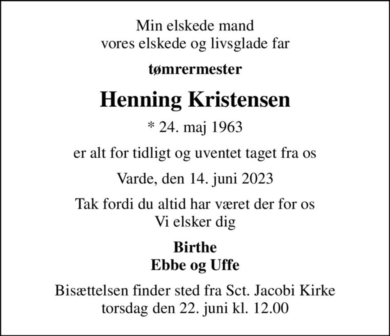 Min elskede mand vores elskede og livsglade far
tømrermester
Henning Kristensen
* 24. maj 1963
er alt for tidligt og uventet taget fra os
Varde, den 14. juni 2023
Tak fordi du altid har været der for os Vi elsker dig
Birthe Ebbe og Uffe
Bisættelsen finder sted fra Sct. Jacobi Kirke  torsdag den 22. juni kl. 12.00