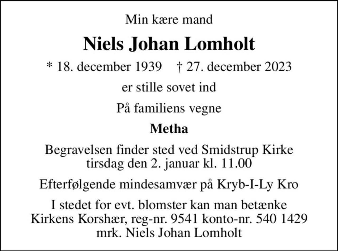 Min kære mand
Niels Johan Lomholt
* 18. december 1939    ✝ 27. december 2023
er stille sovet ind
På familiens vegne
Metha
Begravelsen finder sted ved Smidstrup Kirke  tirsdag den 2. januar kl. 11.00 
Efterfølgende mindesamvær på Kryb-I-Ly Kro
I stedet for evt. blomster kan man betænke
					Kirkens Korshær reg-nr.9541konto-nr.5401429mrk. Niels Johan
					Lomholt