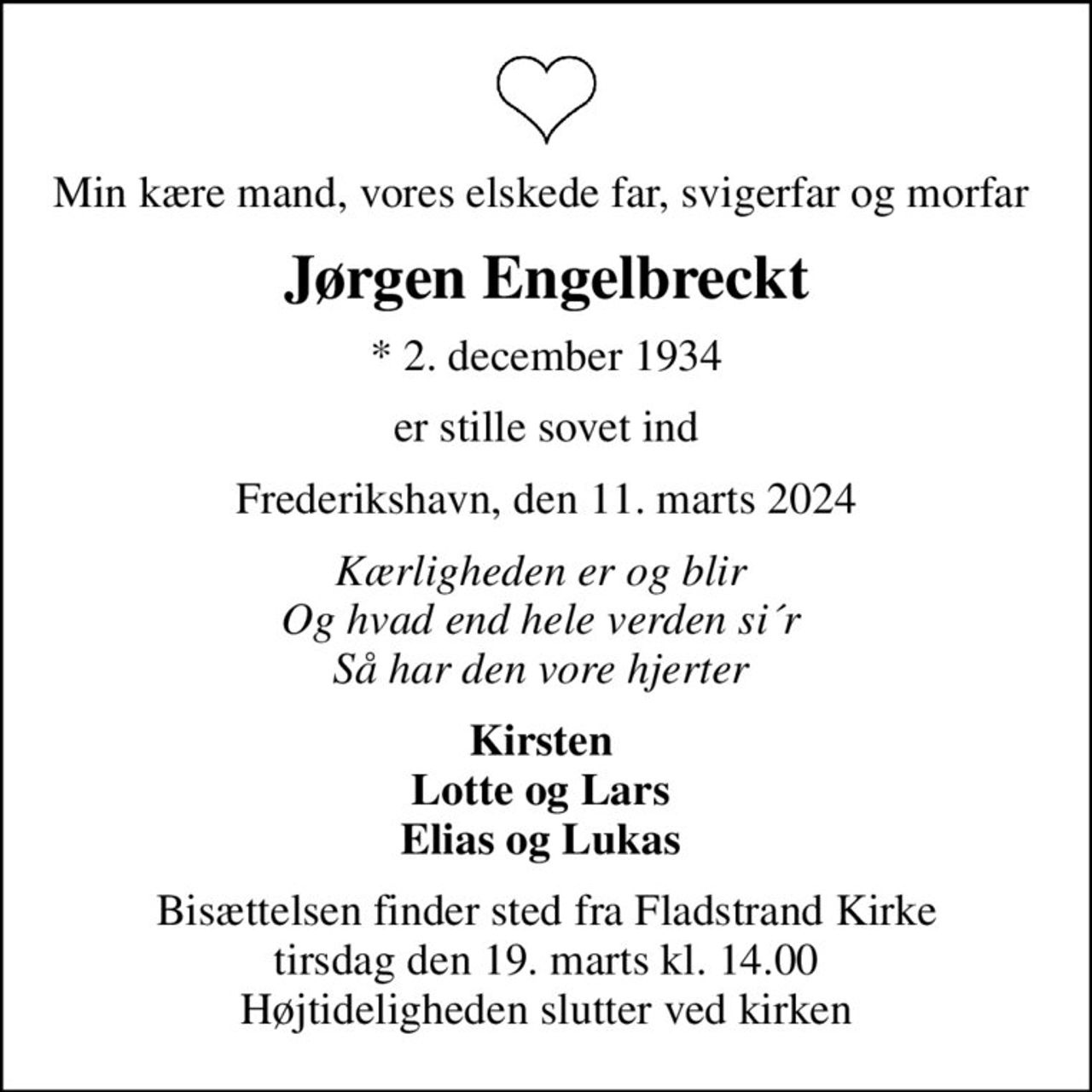 Min kære mand, vores elskede far, svigerfar og morfar 
Jørgen Engelbreckt
* 2. december 1934
er stille sovet ind
Frederikshavn, den 11. marts 2024
Kærligheden er og blir  Og hvad end hele verden si´r  Så har den vore hjerter 
Kirsten  Lotte og Lars  Elias og Lukas 
Bisættelsen finder sted fra Fladstrand Kirke  tirsdag den 19. marts kl. 14.00  Højtideligheden slutter ved kirken