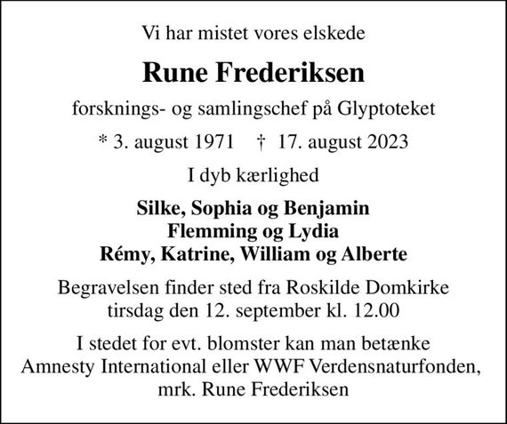 Vi har mistet vores elskede
Rune Frederiksen
forsknings- og samlingschef på Glyptoteket
* 3. august 1971    &#x271d; 17. august 2023
I dyb kærlighed
Silke, Sophia og Benjamin Flemming og Lydia Rémy, Katrine, William og Alberte
Begravelsen finder sted fra Roskilde Domkirke  tirsdag den 12. september kl. 12.00 
I stedet for evt. blomster kan man betænke Amnesty International eller WWF Verdensnaturfonden,  mrk. Rune Frederiksen