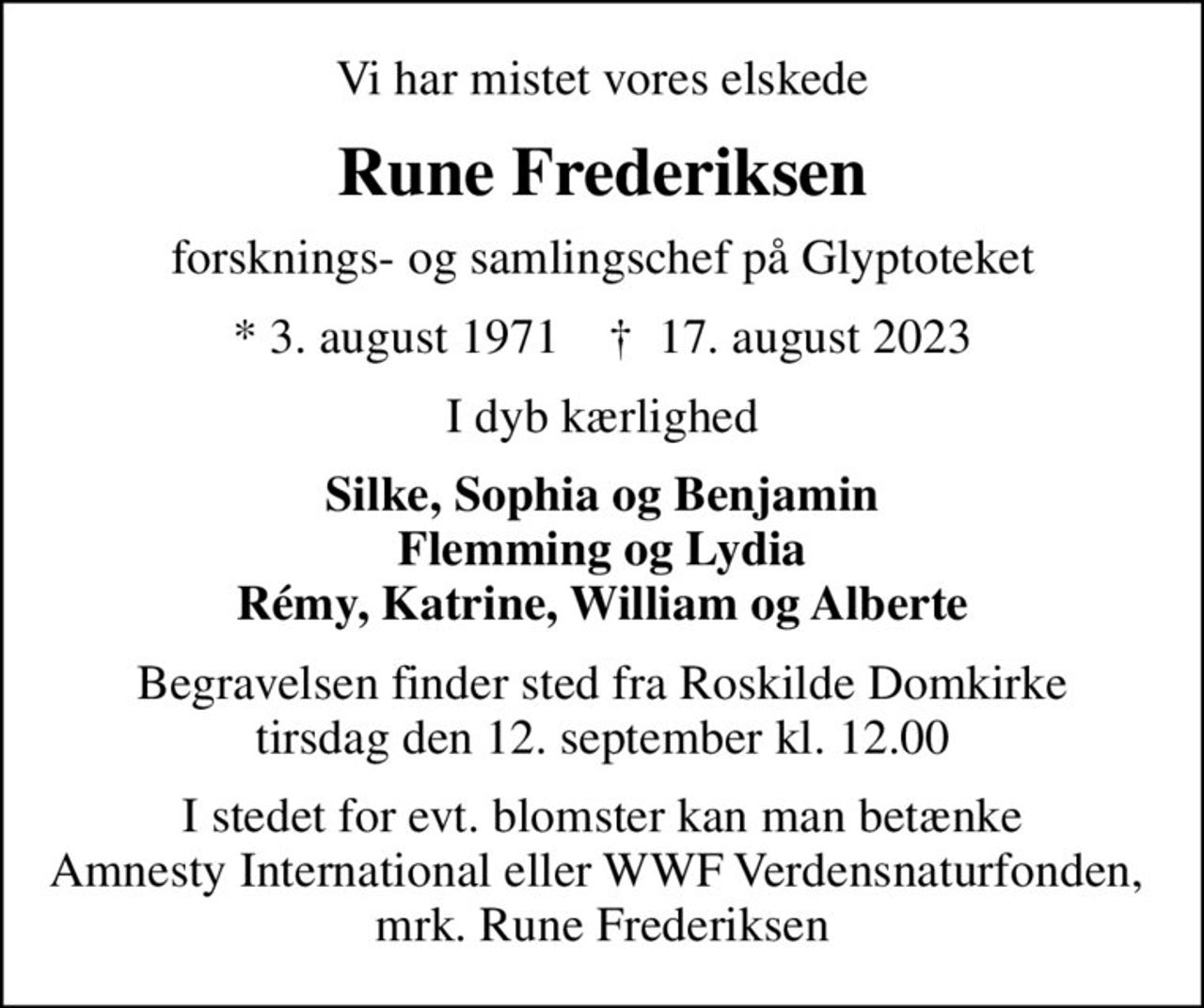 Vi har mistet vores elskede
Rune Frederiksen
forsknings- og samlingschef på Glyptoteket
* 3. august 1971    ✝ 17. august 2023
I dyb kærlighed
Silke, Sophia og Benjamin Flemming og Lydia Rémy, Katrine, William og Alberte
Begravelsen finder sted fra Roskilde Domkirke  tirsdag den 12. september kl. 12.00 
I stedet for evt. blomster kan man betænke Amnesty International eller WWF Verdensnaturfonden,  mrk. Rune Frederiksen