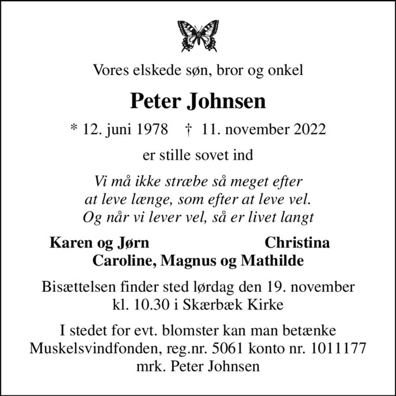 Vores elskede søn, bror og onkel
Peter Johnsen
* 12. juni 1978    ✝ 11. november 2022
er stille sovet ind
Vi må ikke stræbe så meget efter at leve længe, som efter at leve vel. Og når vi lever vel, så er livet langt
Karen og Jørn
Christina
Bisættelsen finder sted lørdag den 19. november kl. 10.30 i Skærbæk Kirke
I stedet for evt. blomster kan man betænke
					Muskelsvindfonden Reg.nr.5061kontonr.1011177mrk. Peter
					Johnsen