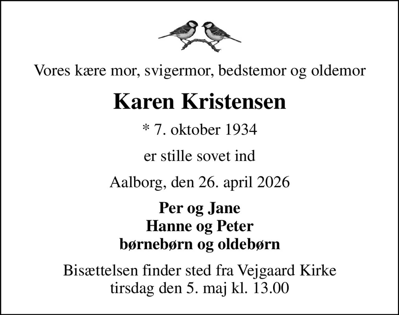 Vores kære mor, svigermor, bedstemor og oldemor
Karen Kristensen
* 7. oktober 1934
er stille sovet ind
Aalborg, den 26. april 2026
Per og Jane Hanne og Peter børnebørn og oldebørn
Bisættelsen finder sted fra Vejgaard Kirke  tirsdag den 5. maj kl. 13.00