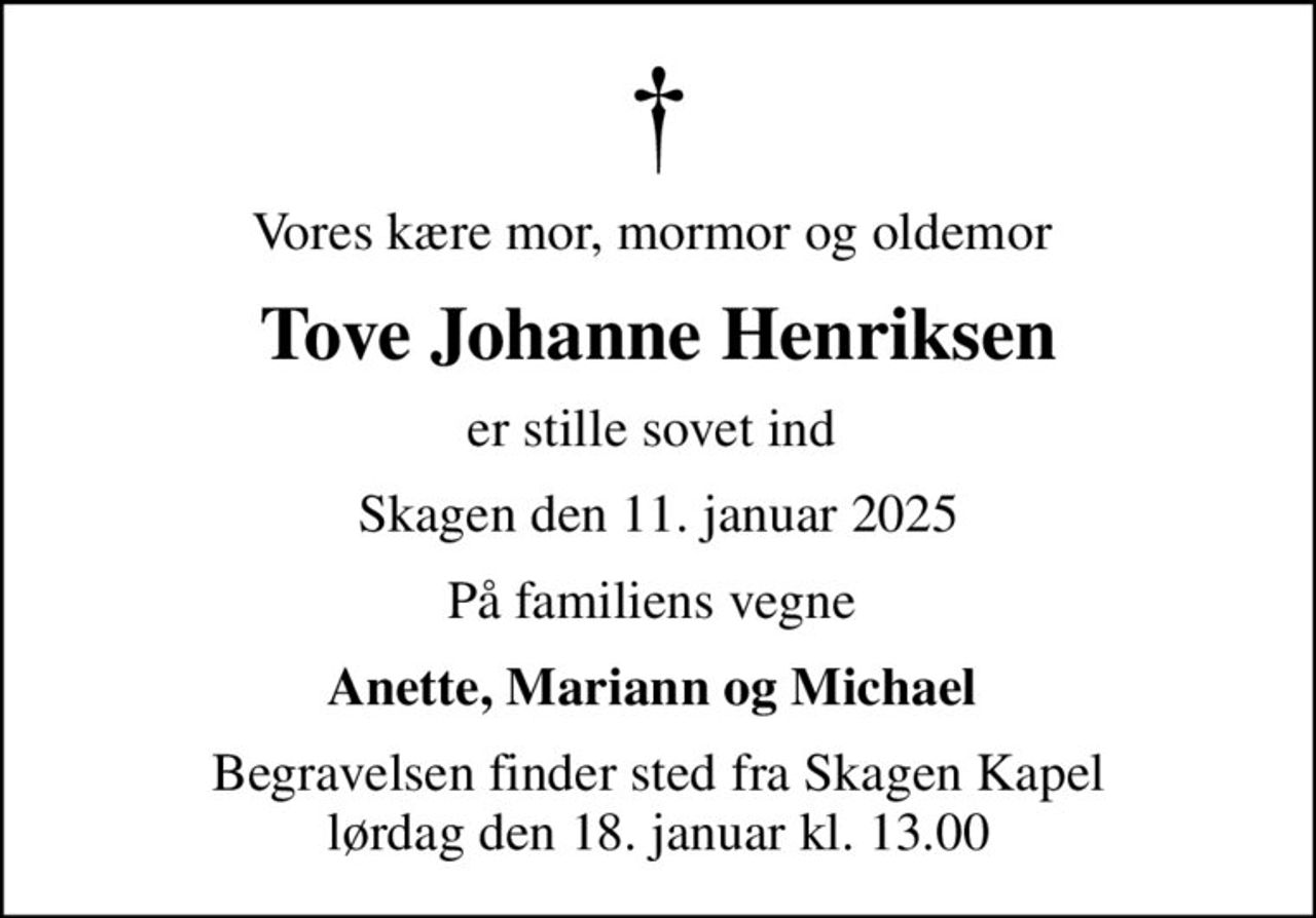 Vores kære mor, mormor og oldemor 
Tove Johanne Henriksen
er stille sovet ind 
Skagen den 11. januar 2025
På familiens vegne 
Anette, Mariann og Michael 
Begravelsen finder sted fra Skagen Kapel  lørdag den 18. januar kl. 13.00