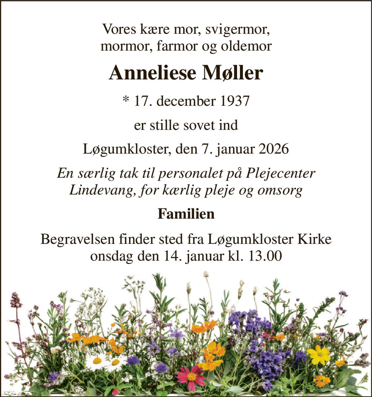 Vores kære mor, svigermor, mormor, farmor og oldemor 
Anneliese Møller 
*​ 17. december 1937 
er stille sovet ind 
Løgumkloster, den 7. januar 2026 
En særlig tak til personalet på Plejecenter Lindevang, for kærlig pleje og omsorg 
Familien 
Begravelsen​ finder sted fra Løgumkloster Kirke​ onsdag den 14. januar​ kl. 13.00