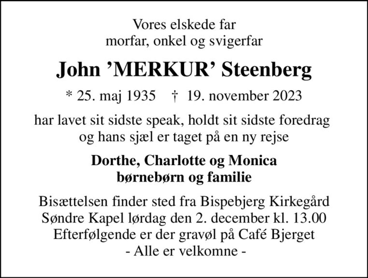 Vores elskede far morfar, onkel og svigerfar
John MERKUR Steenberg
* 25. maj 1935    ✝ 19. november 2023
har lavet sit sidste speak, holdt sit sidste foredrag  og hans sjæl er taget på en ny rejse
Dorthe, Charlotte og Monica børnebørn og familie
Bisættelsen finder sted fra Bispebjerg Kirkegård Søndre Kapel  lørdag den 2. december kl. 13.00  Efterfølgende er der gravøl på Café Bjerget  - Alle er velkomne -