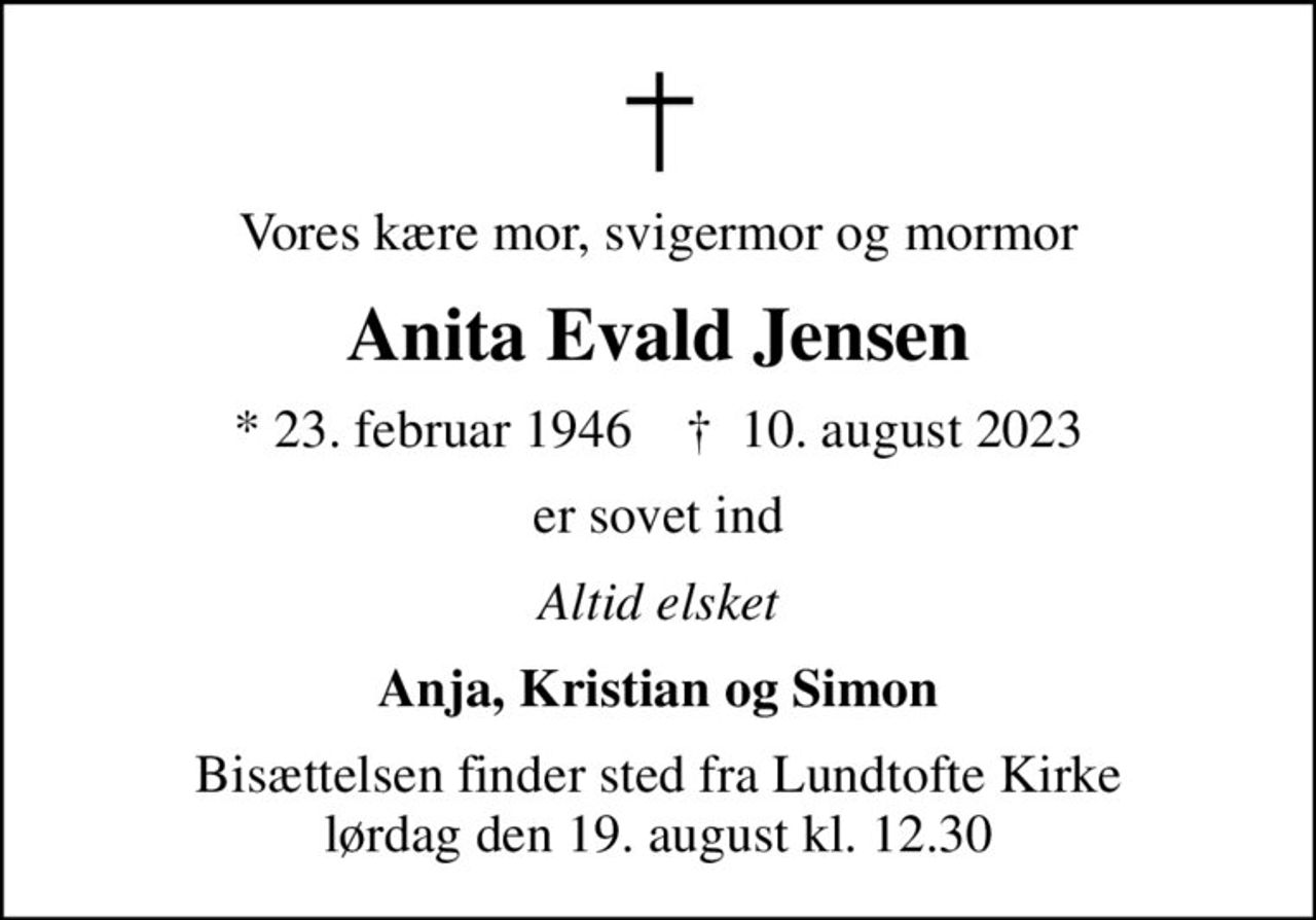 Vores kære mor, svigermor og mormor
Anita Evald Jensen
* 23. februar 1946    ✝ 10. august 2023
er sovet ind
Altid elsket
Anja, Kristian og Simon
Bisættelsen finder sted fra Lundtofte Kirke  lørdag den 19. august kl. 12.30