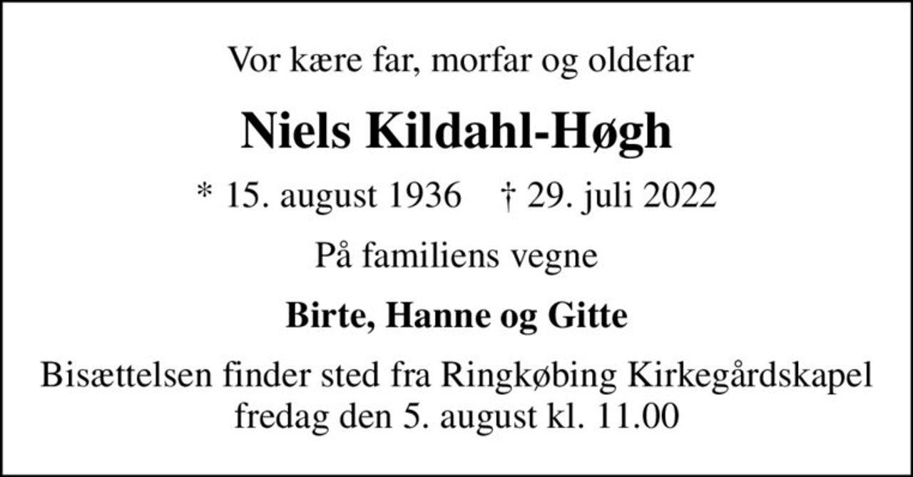 Vor kære far, morfar og oldefar
Niels Kildahl-Høgh
* 15. august 1936    ✝ 29. juli 2022
På familiens vegne
Birte, Hanne og Gitte
Bisættelsen finder sted fra Ringkøbing Kirkegårdskapel  fredag den 5. august kl. 11.00