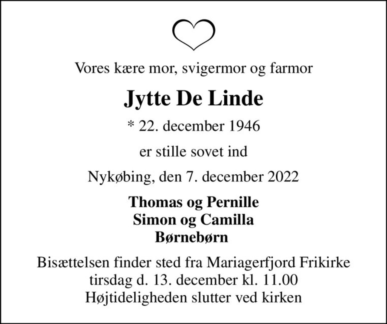 Vores kære mor, svigermor og farmor
Jytte De Linde
* 22. december 1946
er stille sovet ind
Nykøbing, den 7. december 2022
Thomas og Pernille Simon og Camilla Børnebørn 
Bisættelsen finder sted fra Mariagerfjord Frikirke tirsdag d. 13. december kl. 11.00 Højtideligheden slutter ved kirken