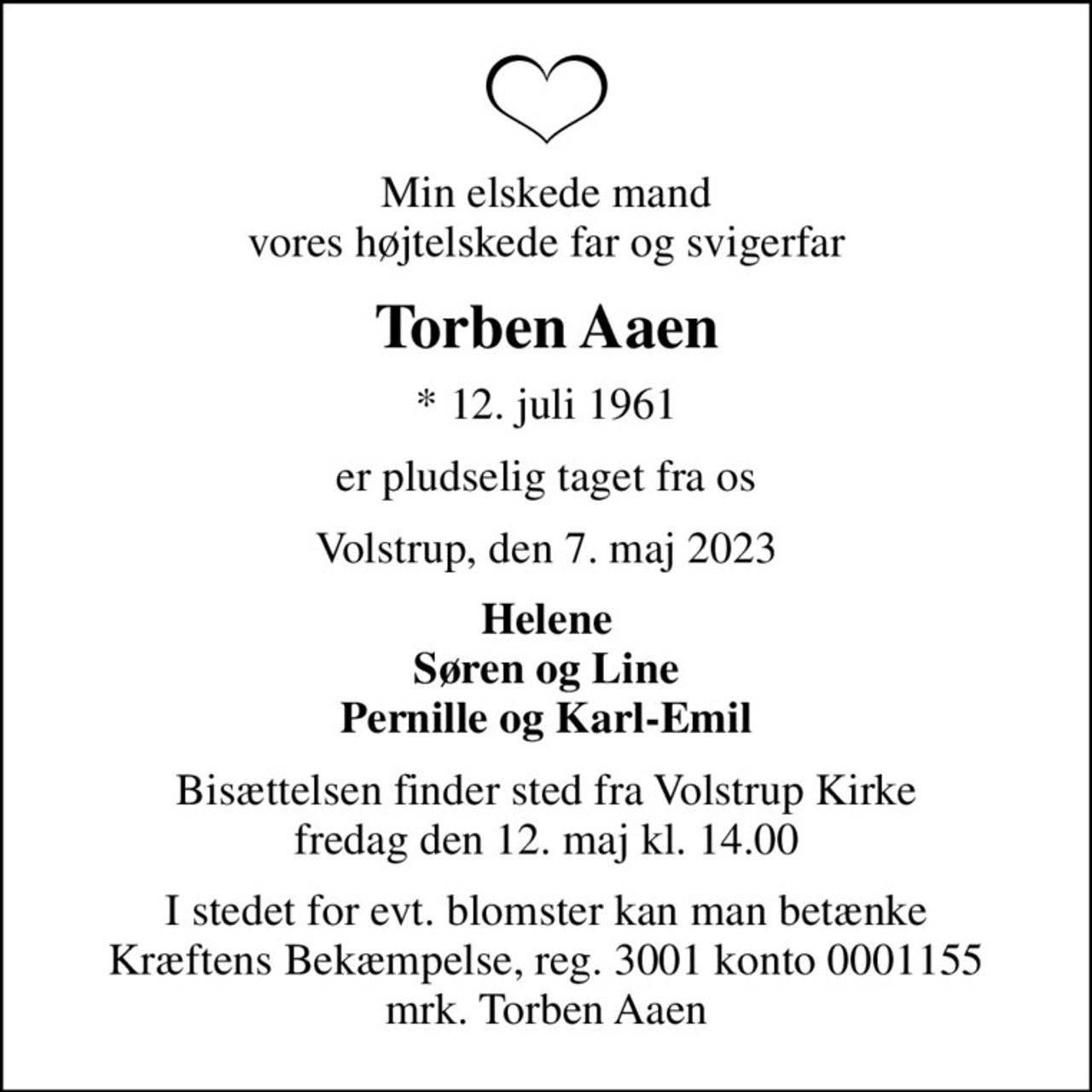 Min elskede mand vores højtelskede far og svigerfar
Torben Aaen
* 12. juli 1961
er pludselig taget fra os
Volstrup, den 7. maj 2023
Helene Søren og Line Pernille og Karl-Emil
Bisættelsen finder sted fra Volstrup Kirke  fredag den 12. maj kl. 14.00 
I stedet for evt. blomster kan man betænke
					Kræftens Bekæmpelse reg.3001konto0001155mrk. Torben
					Aaen