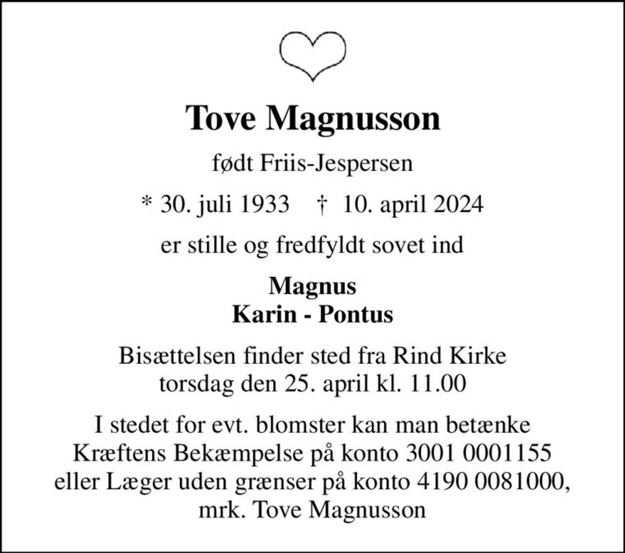Tove Magnusson
født Friis-Jespersen
* 30. juli 1933    ✝ 10. april 2024
er stille og fredfyldt sovet ind
Magnus Karin - Pontus
Bisættelsen finder sted fra Rind Kirke  torsdag den 25. april kl. 11.00 
I stedet for evt. blomster kan man betænke
					Kræftens Bekæmpelse reg.3001konto0001155mrk. Tove
					Magnusson
I stedet for evt. blomster kan man betænke Kræftens Bekæmpelse på konto 3001 0001155 eller Læger uden grænser på konto 4190 0081000, mrk. Tove Magnusson