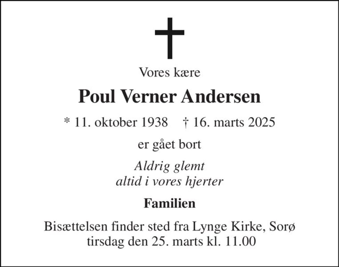 Vores kære 
Poul Verner Andersen 
*​ 11. oktober 1938​    †​ 16. marts 2025 
er gået bort 
Aldrig glemt altid i vores hjerter 
Familien 
Bisættelsen finder sted fra Lynge Kirke, Sorø  tirsdag den 25. marts kl. 11.00
