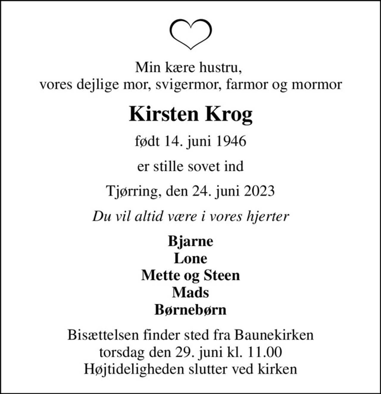 Min kære hustru,  vores dejlige mor, svigermor, farmor og mormor
Kirsten Krog
født 14. juni 1946
er stille sovet ind
Tjørring, den 24. juni 2023
Du vil altid være i vores hjerter
Bjarne Lone Mette og Steen Mads Børnebørn
Bisættelsen finder sted fra Baunekirken  torsdag den 29. juni kl. 11.00  Højtideligheden slutter ved kirken