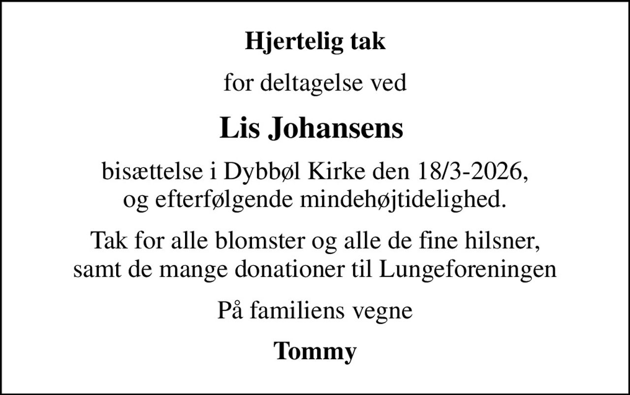 Hjertelig tak
for deltagelse ved
Lis Johansens 
bisættelse i Dybbøl Kirke den 18/3-2026, og efterfølgende mindehøjtidelighed.
Tak for alle blomster og alle de fine hilsner, samt de mange donationer til Lungeforeningen
På familiens vegne
Tommy