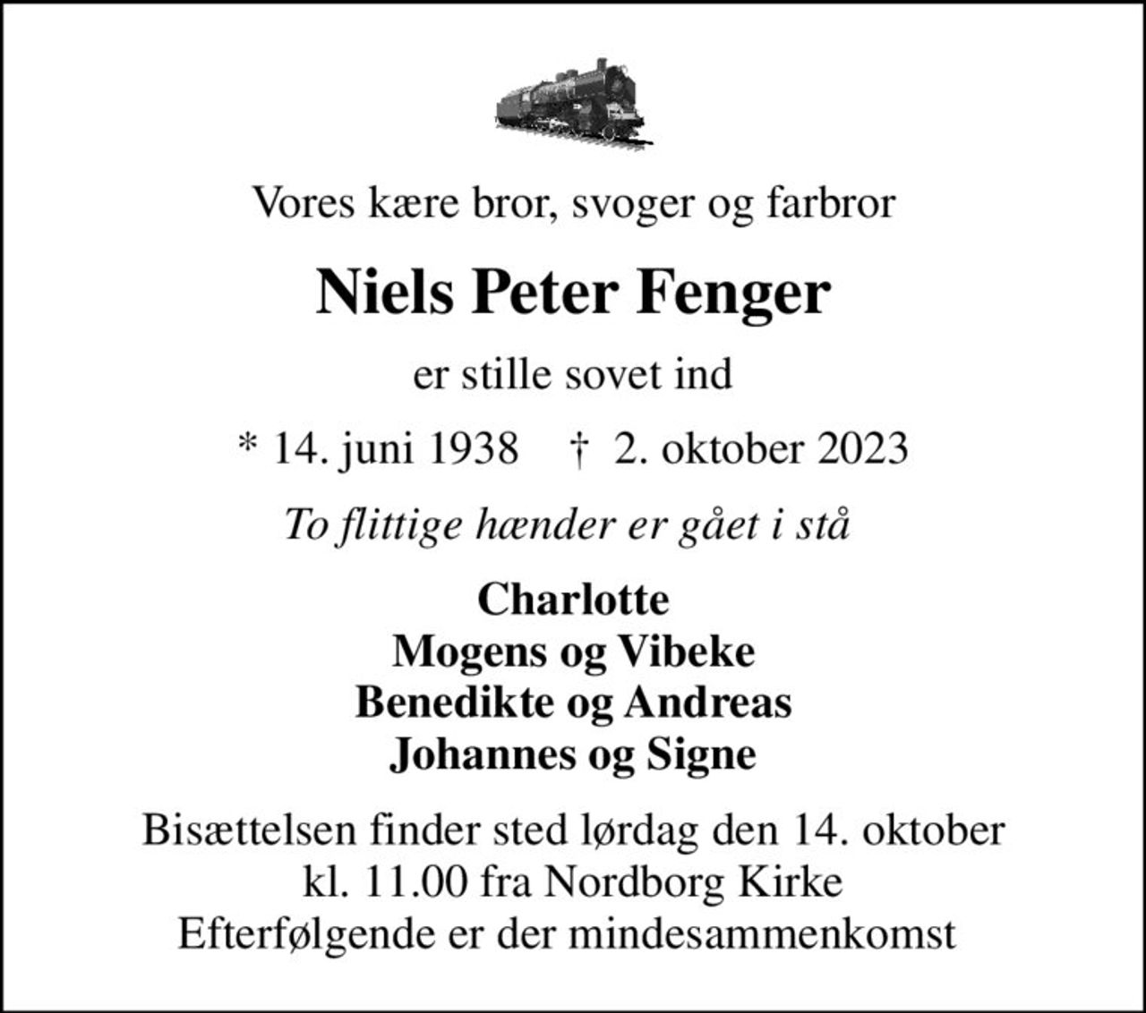 Vores kære bror, svoger og farbror
Niels Peter Fenger
er stille sovet ind
* 14. juni 1938    ✝ 2. oktober 2023
To flittige hænder er gået i stå 
Charlotte Mogens og Vibeke Benedikte og Andreas Johannes og Signe
Bisættelsen finder sted lørdag den 14. oktober kl. 11.00 fra Nordborg Kirke Efterfølgende er der mindesammenkomst