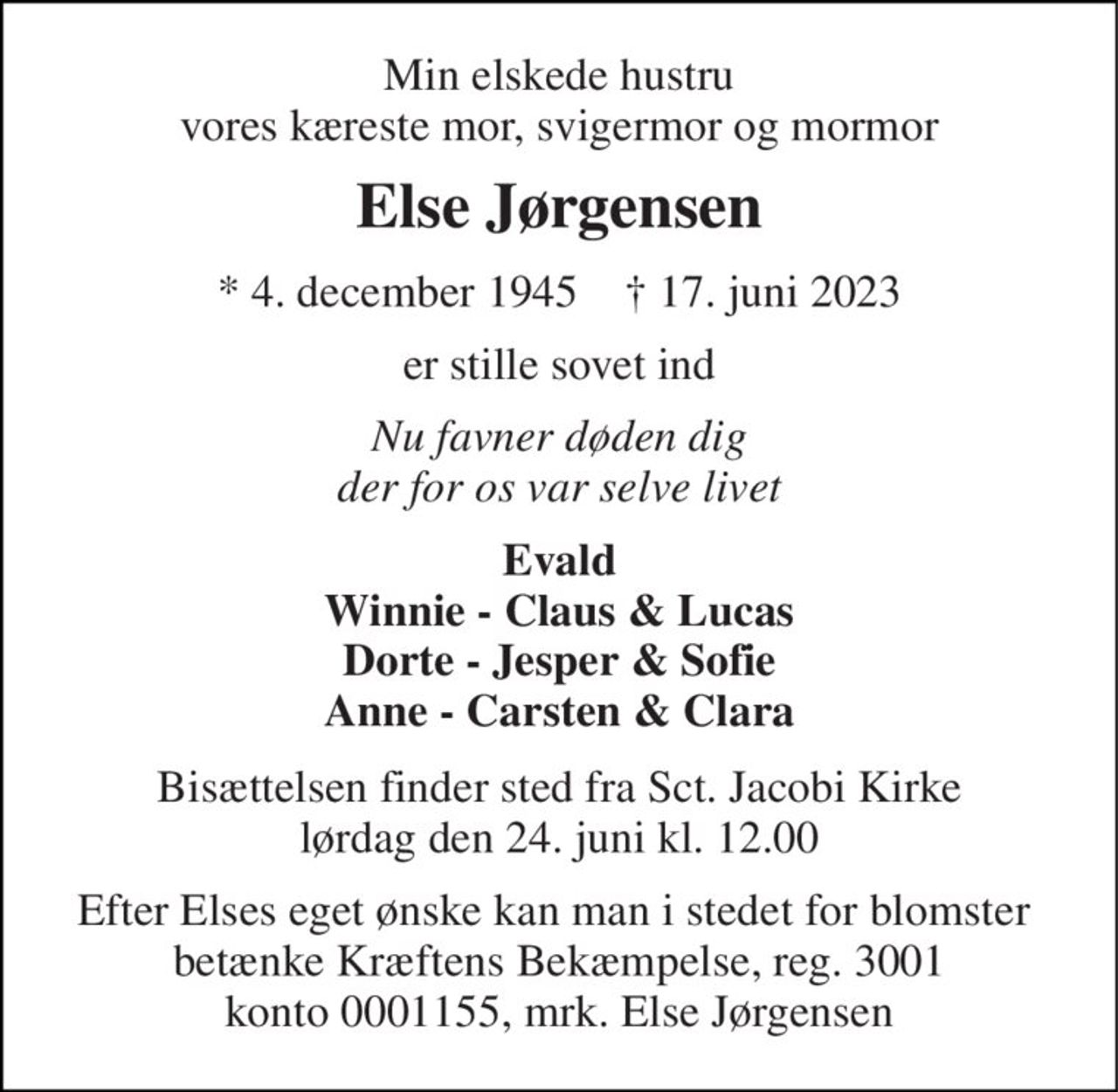Min elskede hustru vores kæreste mor, svigermor og mormor 
Else Jørgensen 
*​ 4. december 1945​    †​ 17. juni 2023 
er stille sovet ind 
Nu favner døden dig der for os var selve livet 
Evald Winnie - Claus & Lucas Dorte - Jesper & Sofie Anne - Carsten & Clara 
Bisættelsen​ finder sted fra Sct. Jacobi Kirke​ lørdag den 24. juni​ kl. 12.00 
Efter Elses eget ønske kan man i stedet for blomster  betænke Kræftens Bekæmpelse, reg. 3001 konto 0001155, mrk. Else Jørgensen