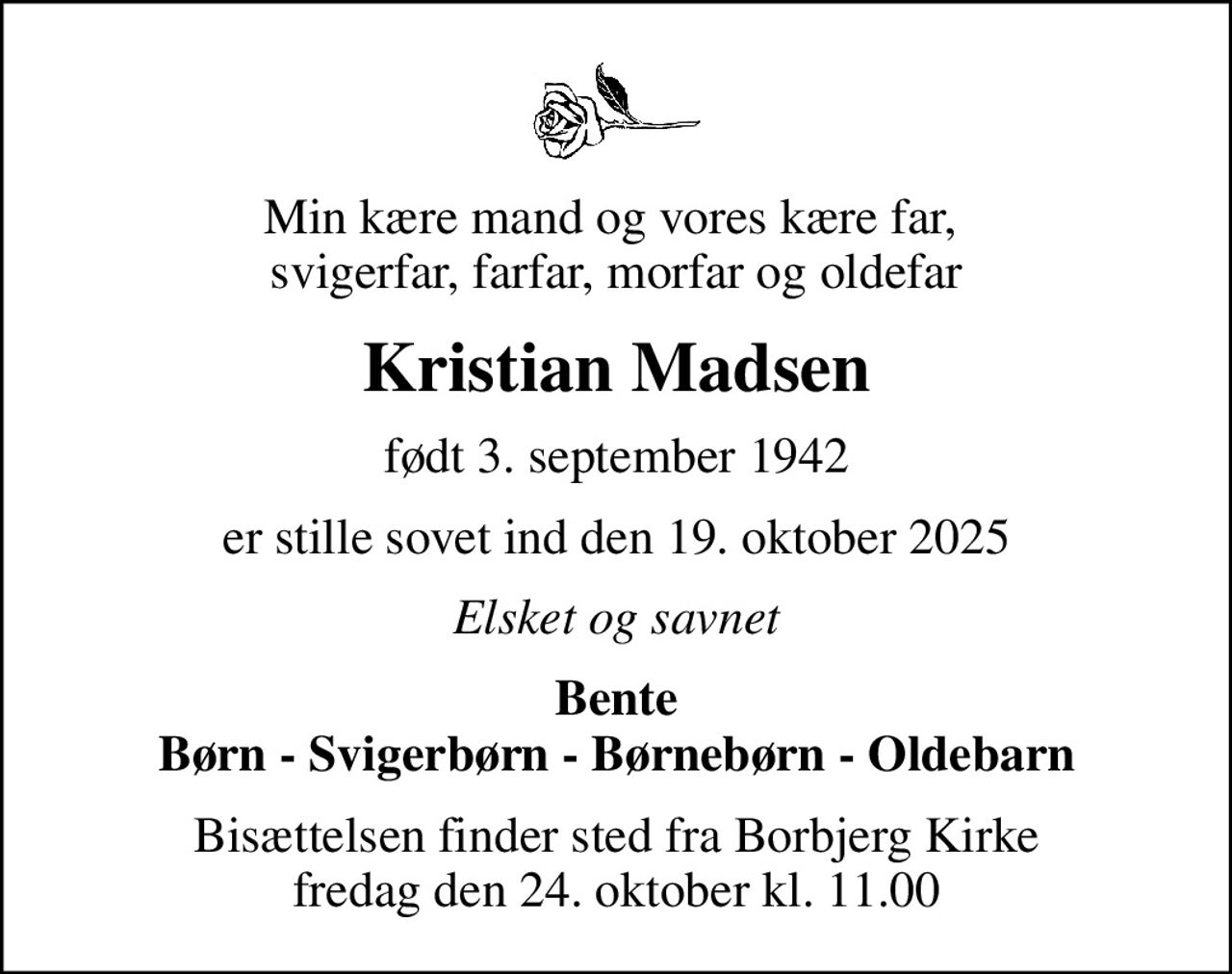 Min kære mand og vores kære far,   svigerfar, farfar, morfar og oldefar 
Kristian Madsen
født 3. september 1942
er stille sovet ind den 19. oktober 2025
Elsket og savnet
Bente Børn - Svigerbørn - Børnebørn - Oldebarn
Bisættelsen finder sted fra Borbjerg Kirke  fredag den 24. oktober kl. 11.00