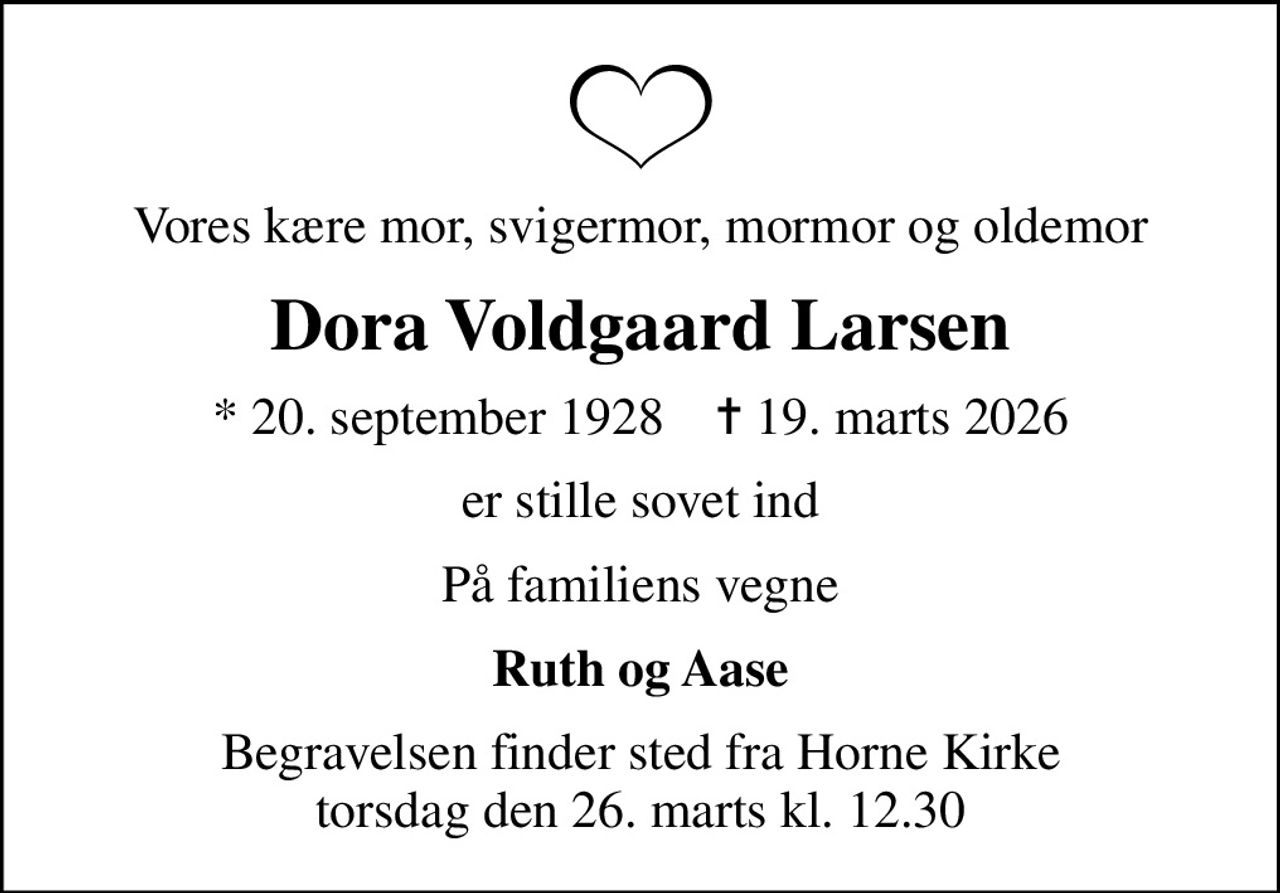 Vores kære mor, svigermor, mormor og oldemor
Dora Voldgaard Larsen
* 20. september 1928    ✝ 19. marts 2026
er stille sovet ind
På familiens vegne
Ruth og Aase
Begravelsen finder sted fra Horne Kirke  torsdag den 26. marts kl. 12.30