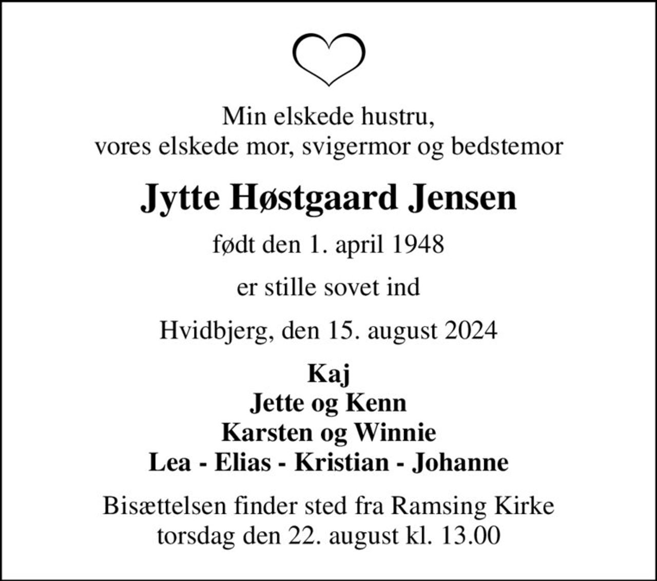 Min elskede hustru, vores elskede mor, svigermor og bedstemor
Jytte Høstgaard Jensen
født den 1. april 1948
er stille sovet ind
Hvidbjerg, den 15. august 2024
Kaj Jette og Kenn Karsten og Winnie Lea - Elias - Kristian - Johanne
Bisættelsen finder sted fra Ramsing Kirke  torsdag den 22. august kl. 13.00
