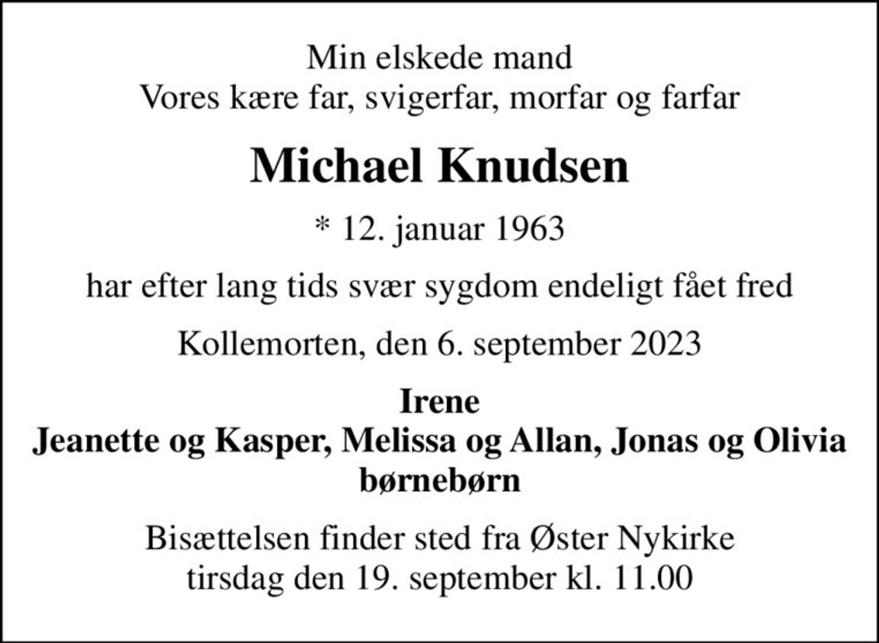Min elskede mand Vores kære far, svigerfar, morfar og farfar
Michael Knudsen
* 12. januar 1963
har efter lang tids svær sygdom endeligt fået fred
Kollemorten, den 6. september 2023
Irene Jeanette og Kasper, Melissa og Allan, Jonas og Olivia børnebørn
Bisættelsen finder sted fra Øster Nykirke  tirsdag den 19. september kl. 11.00