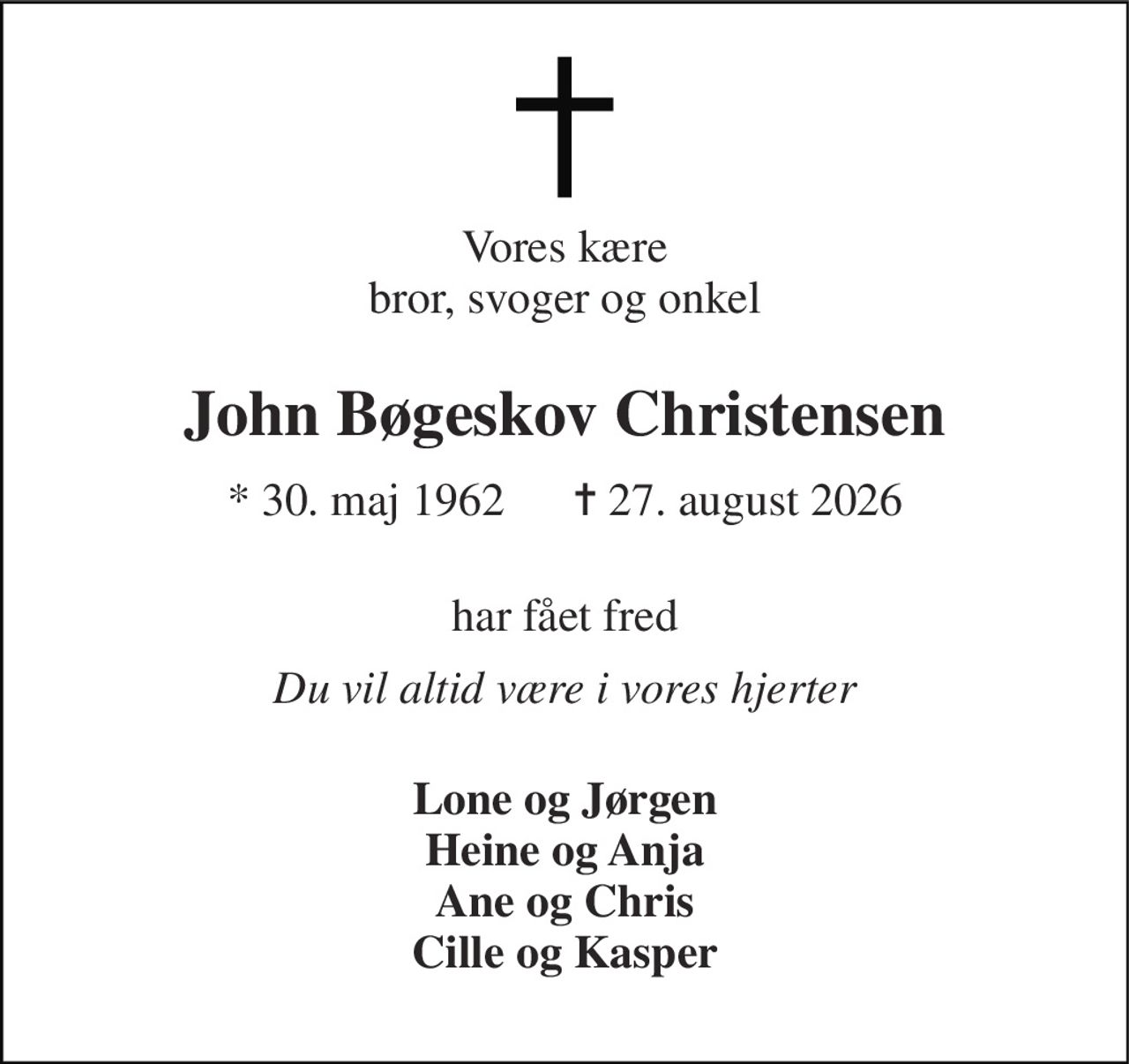 Vores kære bror, svoger og onkel 
John Bøgeskov Christensen 
* 30. maj 1962      ✝ 27. august 2026 
har fået fred 
Du vil altid være i vores hjerter 
Lone og Jørgen Heine og Anja Ane og Chris Cille og Kasper