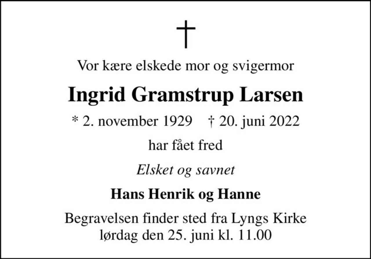 Vor kære elskede mor og svigermor
Ingrid Gramstrup Larsen
* 2. november 1929    ✝ 20. juni 2022
har fået fred
Elsket og savnet
Hans Henrik og Hanne
Begravelsen finder sted fra Lyngs Kirke  lørdag den 25. juni kl. 11.00