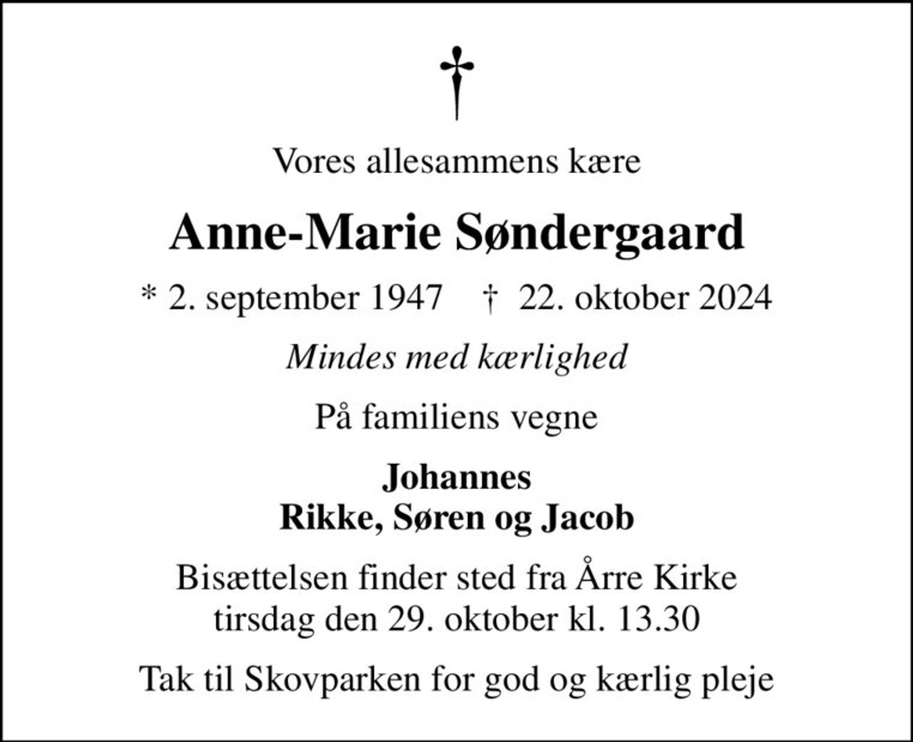 Vores allesammens kære
Anne-Marie Søndergaard
* 2. september 1947    ✝ 22. oktober 2024
Mindes med kærlighed
På familiens vegne
Johannes Rikke, Søren og Jacob
Bisættelsen finder sted fra Årre Kirke  tirsdag den 29. oktober kl. 13.30 
Tak til Skovparken for god og kærlig pleje