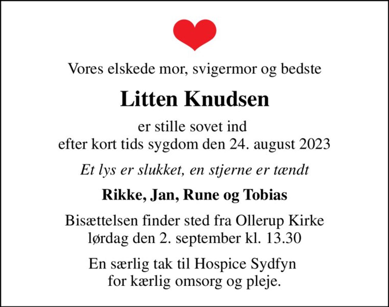 Vores elskede mor, svigermor og bedste
Litten Knudsen
er stille sovet ind  efter kort tids sygdom den 24. august 2023
Et lys er slukket, en stjerne er tændt
Rikke, Jan, Rune og Tobias
Bisættelsen finder sted fra Ollerup Kirke  lørdag den 2. september kl. 13.30 
En særlig tak til Hospice Sydfyn  for kærlig omsorg og pleje.