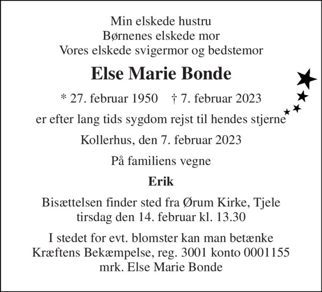 Min elskede hustru Børnenes elskede mor Vores elskede svigermor og bedstemor 
Else Marie Bonde 
*​ 27. februar 1950​    †​ 7. februar 2023 
er efter lang tids sygdom rejst til hendes stjerne 
Kollerhus, den 7. februar 2023 
På familiens vegne 
Erik 
Bisættelsen​ finder sted fra Ørum Kirke​, Tjele tirsdag den 14. februar​ kl. 13.30 
I stedet for evt. blomster kan man betænke Kræftens Bekæmpelse, reg. 3001 konto 0001155 mrk. Else Marie Bonde