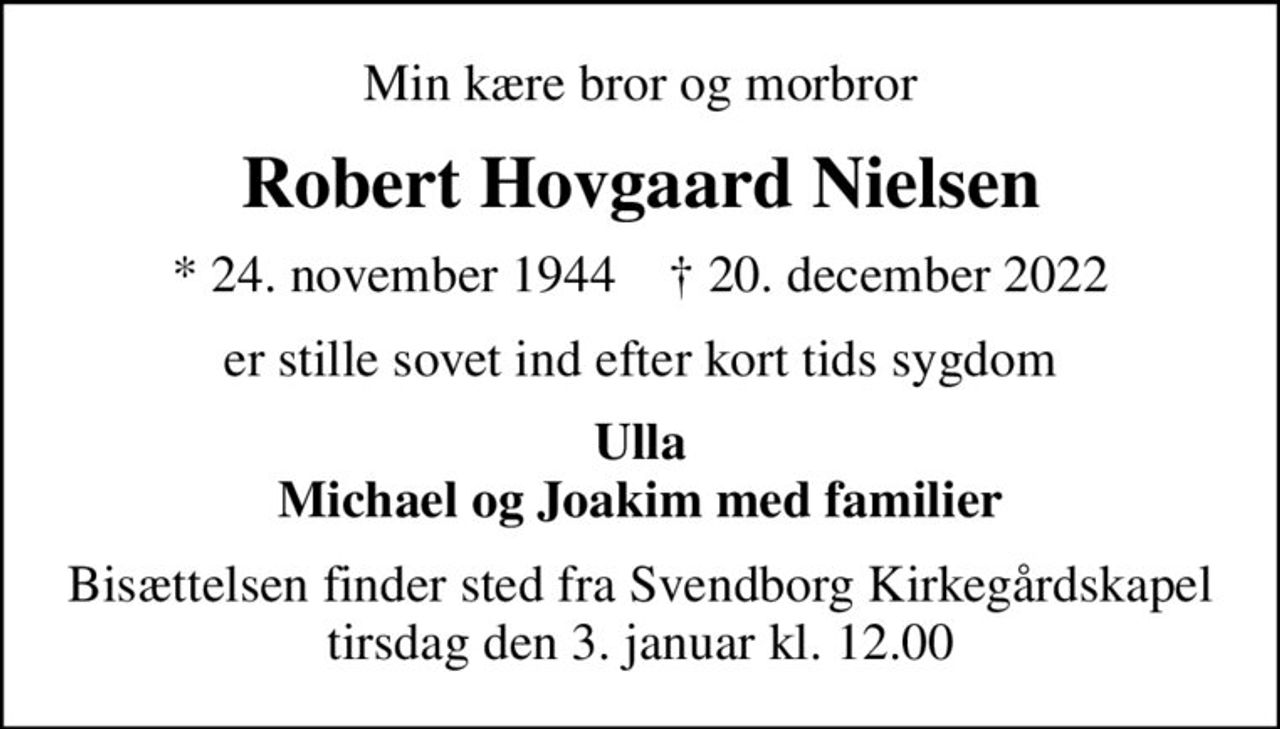 Min kære bror og morbror
Robert Hovgaard Nielsen
* 24. november 1944    ✝ 20. december 2022
er stille sovet ind efter kort tids sygdom
Ulla Michael og Joakim med familier
Bisættelsen finder sted fra Svendborg Kirkegårdskapel  tirsdag den 3. januar kl. 12.00