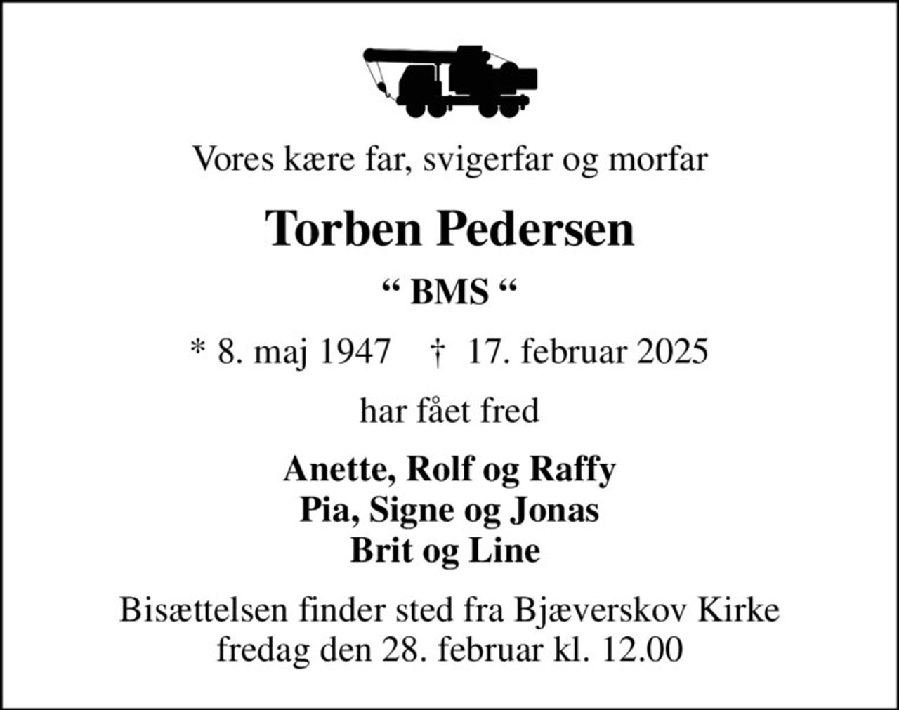 Vores kære far, svigerfar og morfar
Torben Pedersen
 BMS 
* 8. maj 1947    ✝ 17. februar 2025
har fået fred
Anette, Rolf og Raffy Pia, Signe og Jonas Brit og Line 
Bisættelsen finder sted fra Bjæverskov Kirke  fredag den 28. februar kl. 12.00
