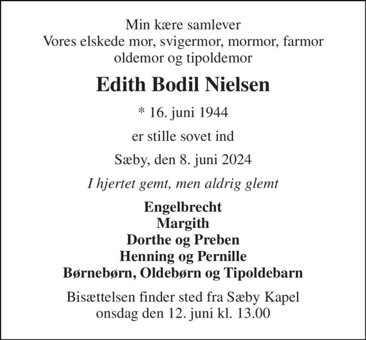 Min kære samlever Vores elskede mor, svigermor, mormor, farmor oldemor og tipoldemor 
Edith Bodil Nielsen 
*​ 16. juni 1944 
er stille sovet ind 
Sæby, den 8. juni 2024 
I hjertet gemt, men aldrig glemt 
Engelbrecht Margith Dorthe og Preben Henning og Pernille Børnebørn, Oldebørn og Tipoldebarn 
Bisættelsen finder sted fra Sæby Kapel onsdag den 12. juni kl. 13.00