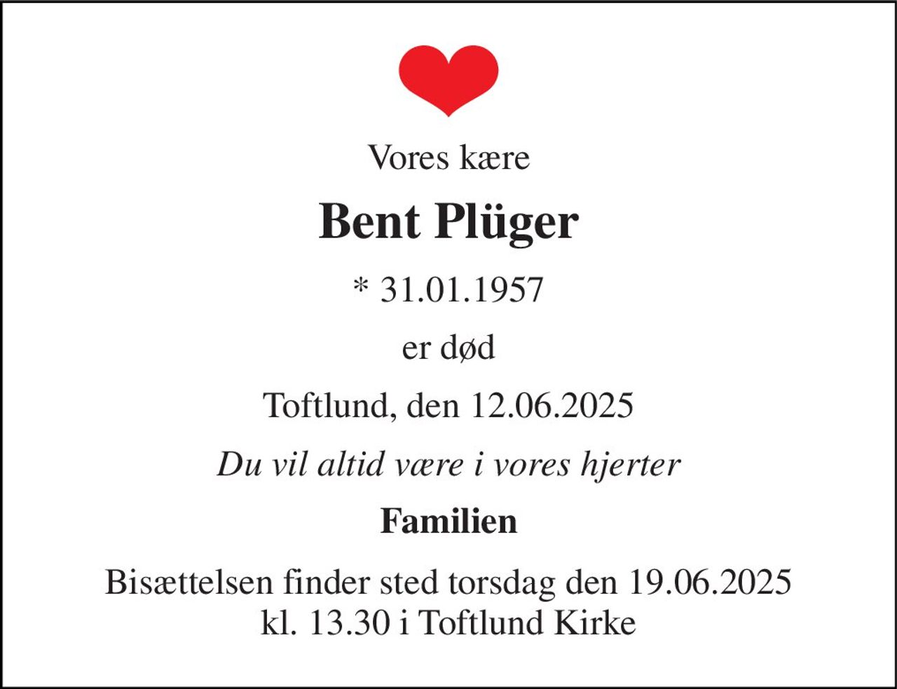 Vores kære 
Bent Plüger 
* 31.01.1957 
er død 
Toftlund, den 12.06.2025 
Du vil altid være i vores hjerter 
Familien 
Bisættelsen finder sted torsdag den 19.06.2025 kl. 13.30 i Toftlund Kirke
