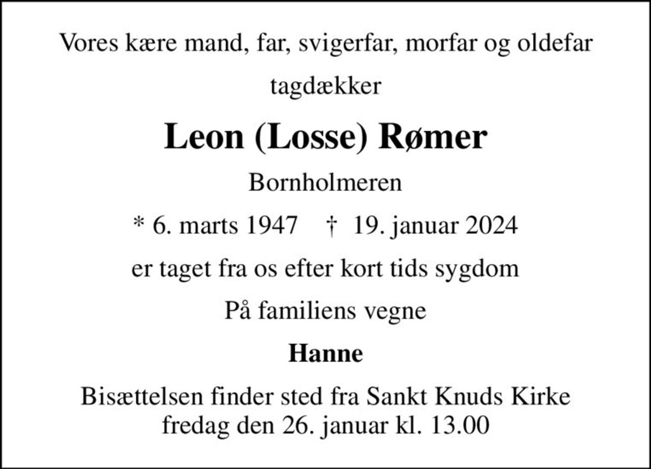 Vores kære mand, far, svigerfar, morfar og oldefar
tagdækker
Leon (Losse) Rømer
Bornholmeren
* 6. marts 1947    ✝ 19. januar 2024
er taget fra os efter kort tids sygdom
På familiens vegne
Hanne
Bisættelsen finder sted fra Sankt Knuds Kirke  fredag den 26. januar kl. 13.00