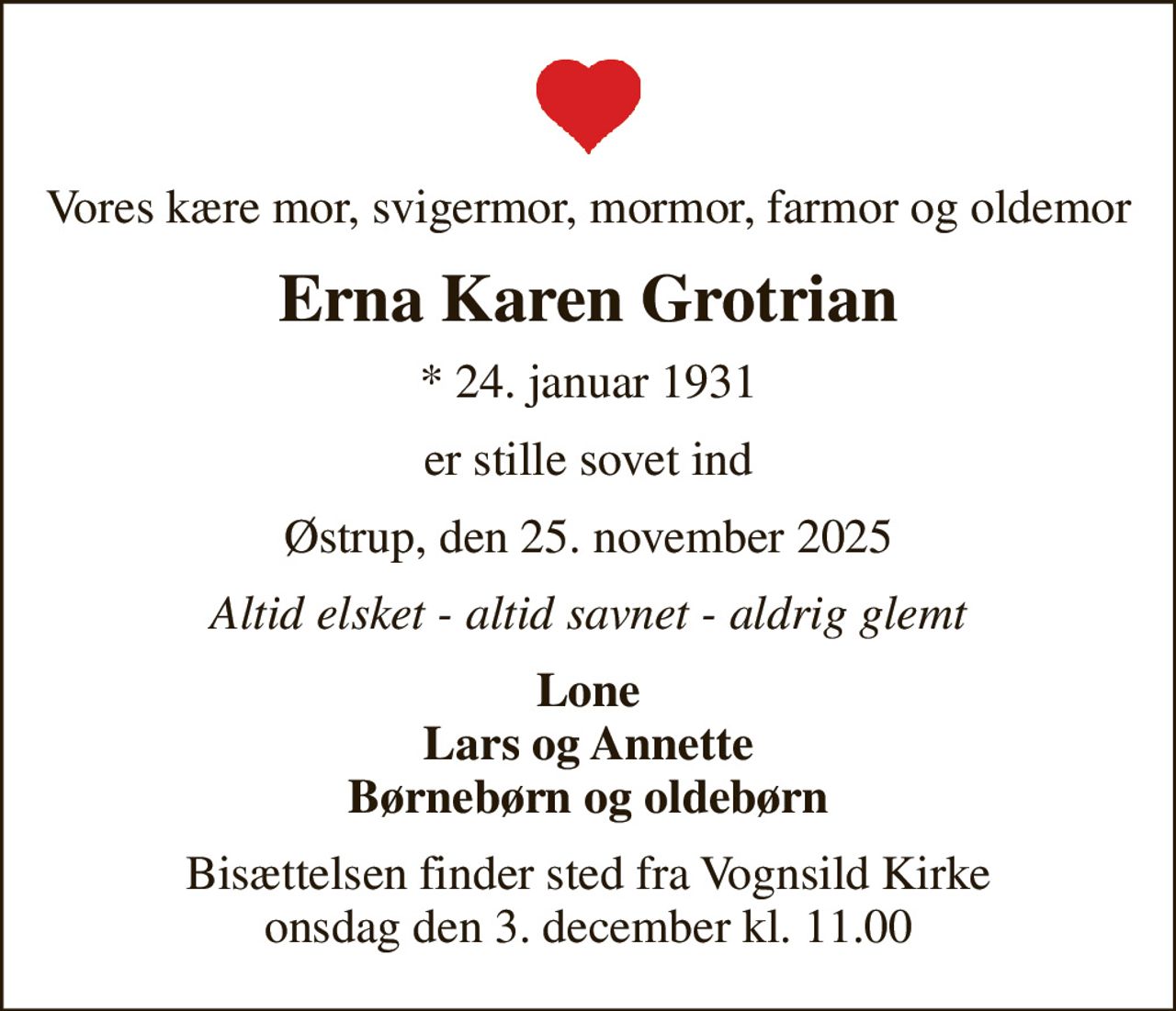 Vores kære mor, svigermor, mormor, farmor og oldemor
Erna Karen Grotrian
* 24. januar 1931
er stille sovet ind
Østrup, den 25. november 2025
Altid elsket - altid savnet - aldrig glemt
Lone Lars og Annette Børnebørn og oldebørn
Bisættelsen har fundet sted