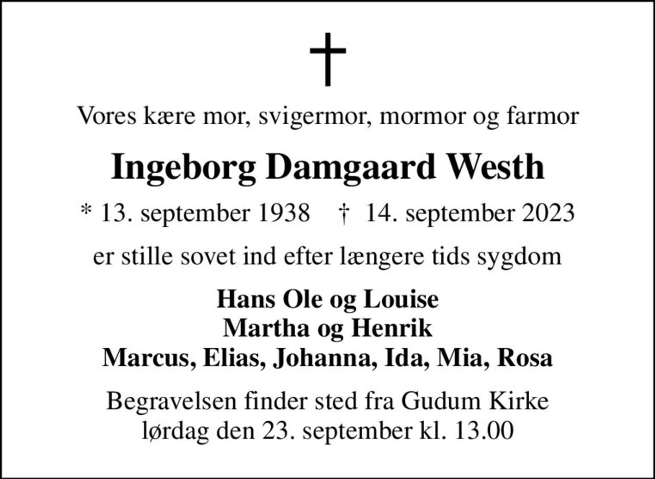 Vores kære mor, svigermor, mormor og farmor
Ingeborg Damgaard Westh
* 13. september 1938    ✝ 14. september 2023
er stille sovet ind efter længere tids sygdom
Hans Ole og Louise Martha og Henrik Marcus, Elias, Johanna, Ida, Mia, Rosa
Begravelsen finder sted fra Gudum Kirke  lørdag den 23. september kl. 13.00