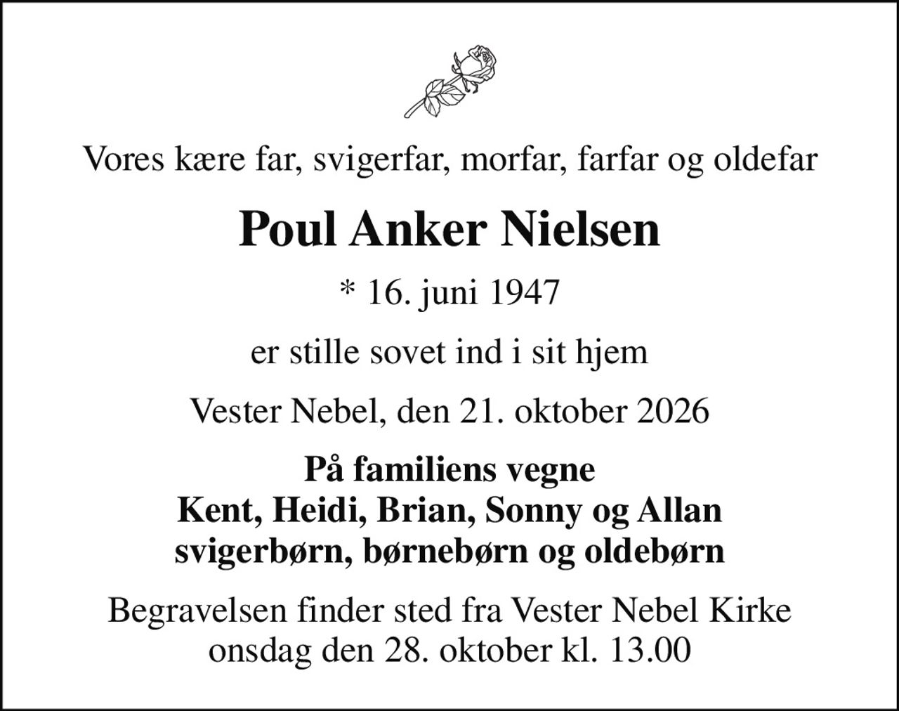 Vores kære far, svigerfar, morfar, farfar og oldefar
Poul Anker Nielsen
* 16. juni 1947
er stille sovet ind i sit hjem
Vester Nebel, den 21. oktober 2026
På familiens vegne Kent, Heidi, Brian, Sonny og Allan svigerbørn, børnebørn og oldebørn
Begravelsen finder sted fra Vester Nebel Kirke  onsdag den 28. oktober kl. 13.00