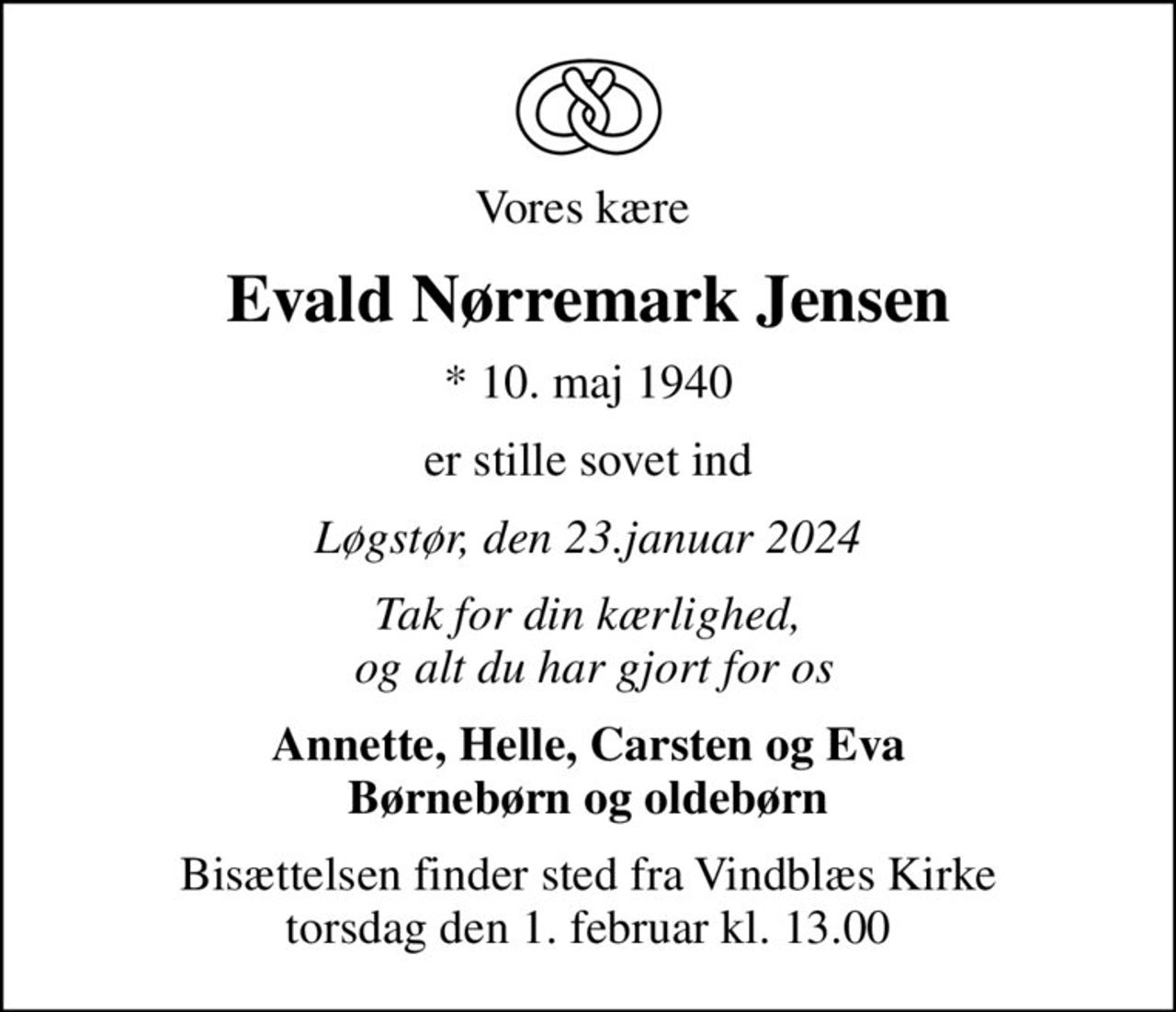Vores kære 
Evald Nørremark Jensen
* 10. maj 1940
er stille sovet ind
Løgstør, den 23.januar 2024
Tak for din kærlighed,  og alt du har gjort for os
Annette, Helle, Carsten og Eva Børnebørn og oldebørn
Bisættelsen finder sted fra Vindblæs Kirke  torsdag den 1. februar kl. 13.00