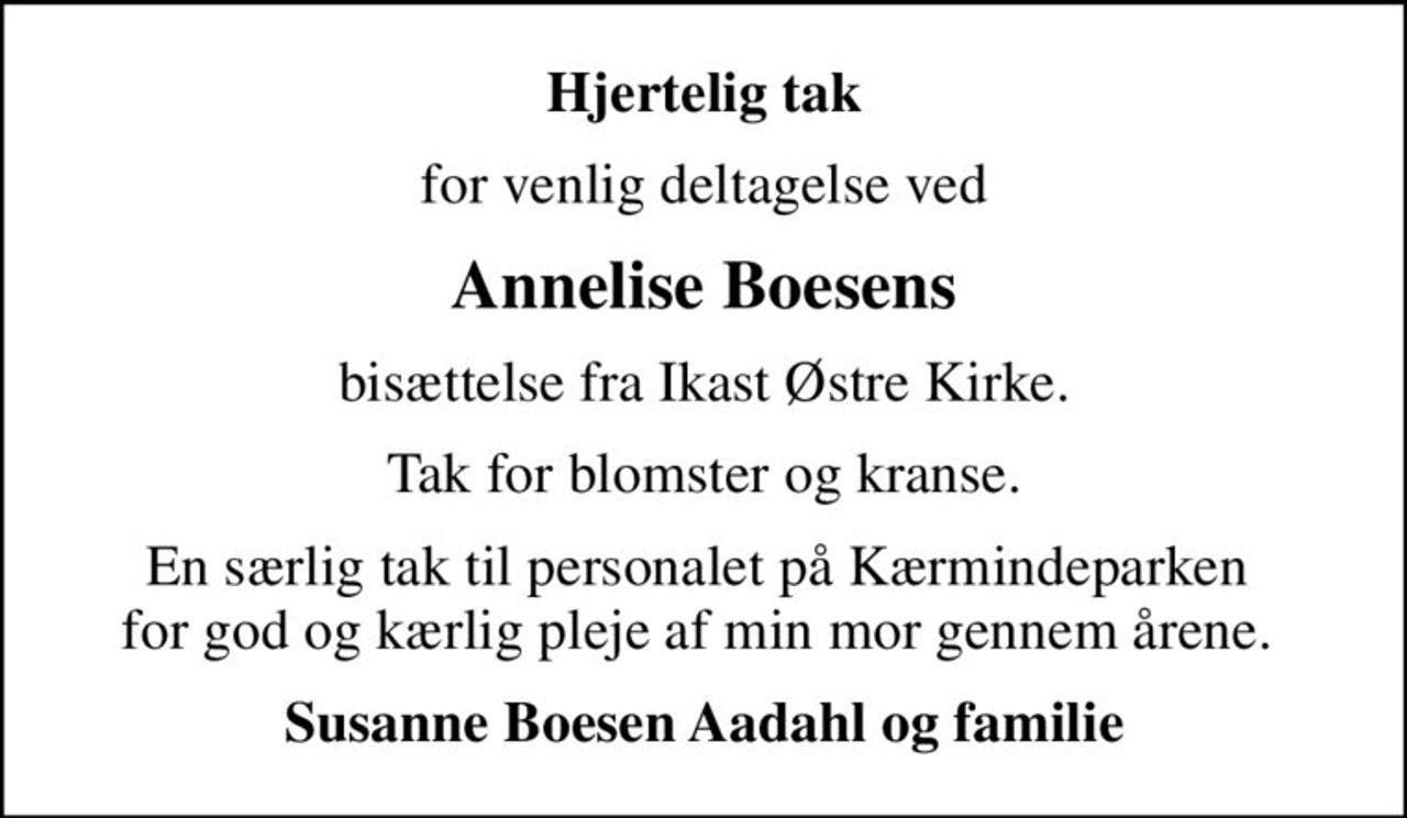 Hjertelig tak
for venlig deltagelse ved
Annelise Boesens
bisættelse fra Ikast Østre Kirke.
Tak for blomster og kranse.
En særlig tak til personalet på Kærmindeparken  for god og kærlig pleje af min mor gennem årene. 
Susanne Boesen Aadahl og familie