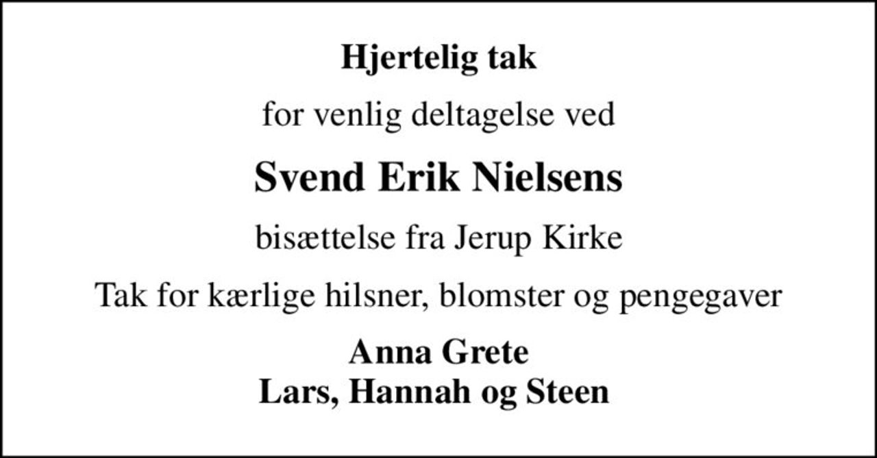 Hjertelig tak
for venlig deltagelse ved
Svend Erik Nielsens
bisættelse fra Jerup Kirke
Tak for kærlige hilsner, blomster og pengegaver
Anna Grete Lars, Hannah og Steen