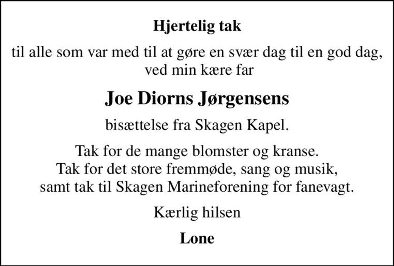 Hjertelig tak
til alle som var med til at gøre en svær dag til en god dag,  ved min kære far
Joe Diorns Jørgensens
bisættelse fra Skagen Kapel.
Tak for de mange blomster og kranse. Tak for det store fremmøde, sang og musik, samt tak til Skagen Marineforening for fanevagt.
Kærlig hilsen
Lone