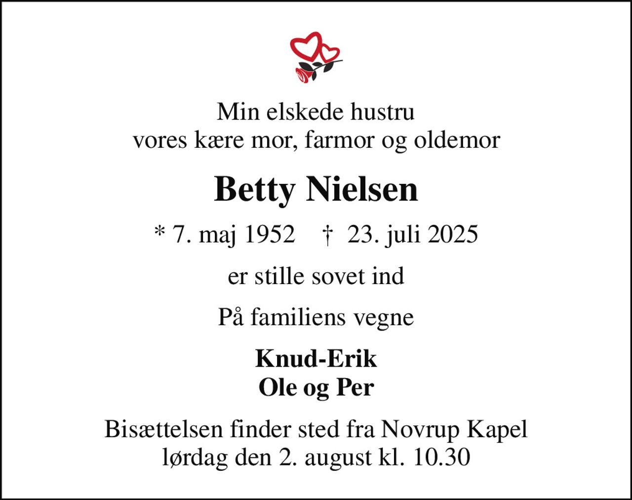 Min elskede hustru vores kære mor, farmor og oldemor
Betty Nielsen
* 7. maj 1952    ✝ 23. juli 2025
er stille sovet ind
På familiens vegne
Knud-Erik Ole og Per
Bisættelsen finder sted fra Novrup Kapel  lørdag den 2. august kl. 10.30