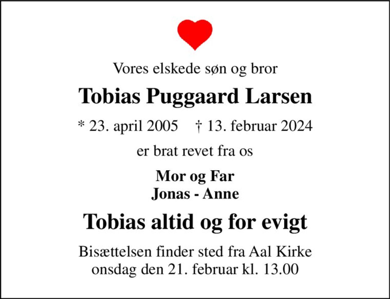 Vores elskede søn og bror 
Tobias Puggaard Larsen 
*​ 23. april 2005​    †​ 13. februar 2024 
er brat revet fra os 
Mor og Far Jonas - Anne 
Tobias altid og for evigt 
Bisættelsen​ finder sted fra Aal Kirke​ onsdag den 21. februar​ kl. 13.00