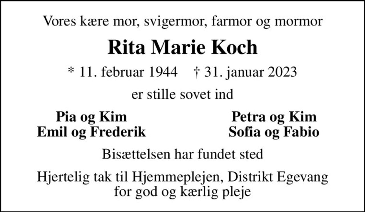 Vores kære mor, svigermor, farmor og mormor
Rita Marie Koch
* 11. februar 1944    ✝ 31. januar 2023
er stille sovet ind
Pia og Kim
Petra og Kim
Emil og Frederik
Sofia og Fabio
Bisættelsen har fundet sted
Hjertelig tak til Hjemmeplejen, Distrikt Egevang for god og kærlig pleje